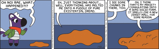 Mimi: "Oh no! Rae, what happened?!" Rae (she is a puddle on the floor): "Ah, just thinking about... well, everything, has melted me into a puddle of pure existential dread." Mimi: "I see some chunks in there, too." Rae: "Oh, I think that's my anxiety coagulating into a semi-solid form. It smells like a New Jersey mall, for some reason."