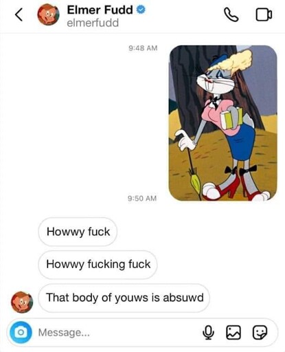 text chat with Elmer Fudd. he is sent an image of Bugs Bunny in drag. Elmer replies "Howwy fuck / howwy fucking fuck / that body of youws is absuwd"
